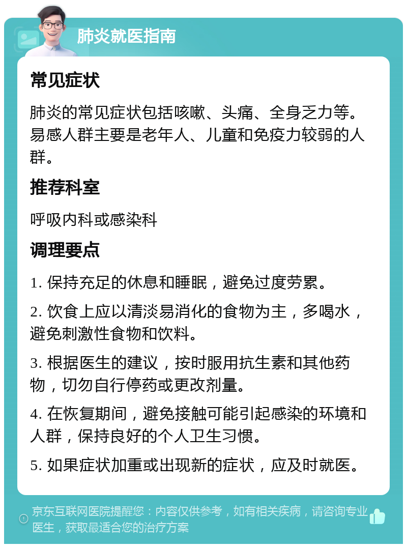 肺炎就医指南 常见症状 肺炎的常见症状包括咳嗽、头痛、全身乏力等。易感人群主要是老年人、儿童和免疫力较弱的人群。 推荐科室 呼吸内科或感染科 调理要点 1. 保持充足的休息和睡眠，避免过度劳累。 2. 饮食上应以清淡易消化的食物为主，多喝水，避免刺激性食物和饮料。 3. 根据医生的建议，按时服用抗生素和其他药物，切勿自行停药或更改剂量。 4. 在恢复期间，避免接触可能引起感染的环境和人群，保持良好的个人卫生习惯。 5. 如果症状加重或出现新的症状，应及时就医。