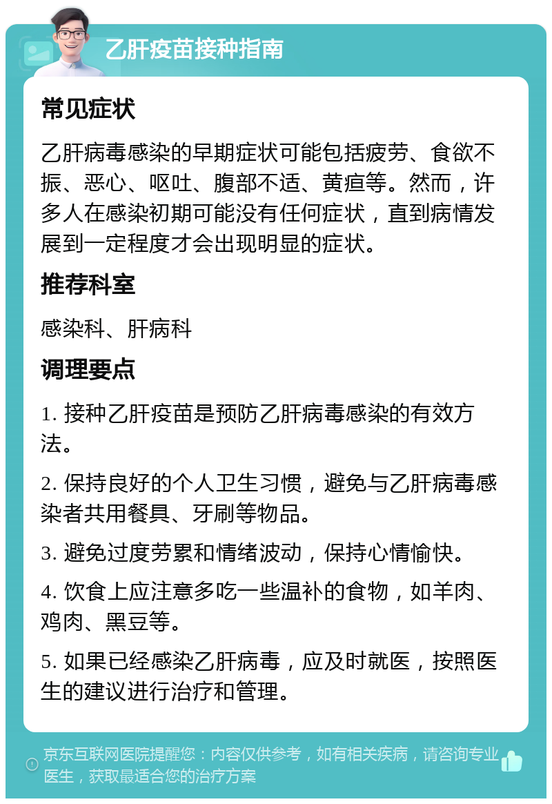 乙肝疫苗接种指南 常见症状 乙肝病毒感染的早期症状可能包括疲劳、食欲不振、恶心、呕吐、腹部不适、黄疸等。然而，许多人在感染初期可能没有任何症状，直到病情发展到一定程度才会出现明显的症状。 推荐科室 感染科、肝病科 调理要点 1. 接种乙肝疫苗是预防乙肝病毒感染的有效方法。 2. 保持良好的个人卫生习惯，避免与乙肝病毒感染者共用餐具、牙刷等物品。 3. 避免过度劳累和情绪波动，保持心情愉快。 4. 饮食上应注意多吃一些温补的食物，如羊肉、鸡肉、黑豆等。 5. 如果已经感染乙肝病毒，应及时就医，按照医生的建议进行治疗和管理。