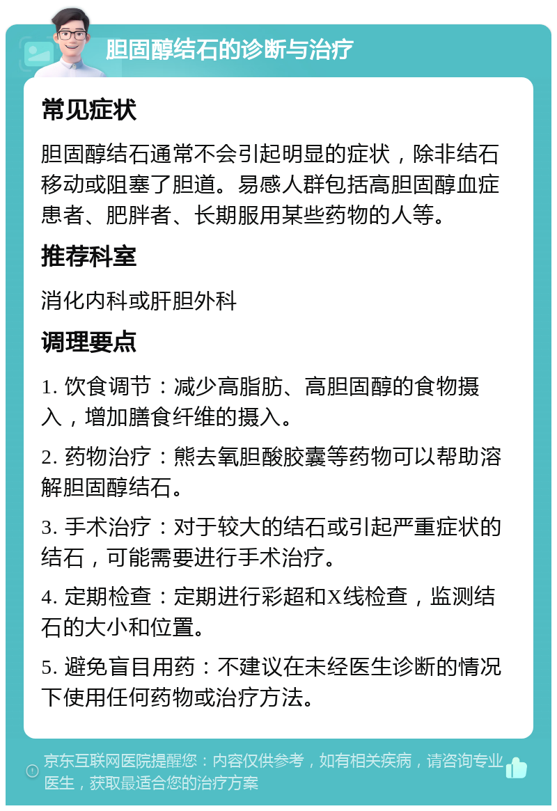 胆固醇结石的诊断与治疗 常见症状 胆固醇结石通常不会引起明显的症状，除非结石移动或阻塞了胆道。易感人群包括高胆固醇血症患者、肥胖者、长期服用某些药物的人等。 推荐科室 消化内科或肝胆外科 调理要点 1. 饮食调节：减少高脂肪、高胆固醇的食物摄入，增加膳食纤维的摄入。 2. 药物治疗：熊去氧胆酸胶囊等药物可以帮助溶解胆固醇结石。 3. 手术治疗：对于较大的结石或引起严重症状的结石，可能需要进行手术治疗。 4. 定期检查：定期进行彩超和X线检查，监测结石的大小和位置。 5. 避免盲目用药：不建议在未经医生诊断的情况下使用任何药物或治疗方法。