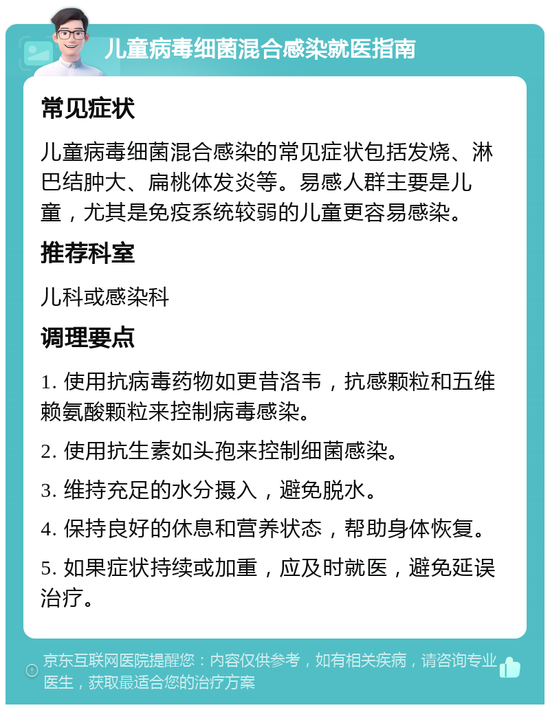 儿童病毒细菌混合感染就医指南 常见症状 儿童病毒细菌混合感染的常见症状包括发烧、淋巴结肿大、扁桃体发炎等。易感人群主要是儿童，尤其是免疫系统较弱的儿童更容易感染。 推荐科室 儿科或感染科 调理要点 1. 使用抗病毒药物如更昔洛韦，抗感颗粒和五维赖氨酸颗粒来控制病毒感染。 2. 使用抗生素如头孢来控制细菌感染。 3. 维持充足的水分摄入，避免脱水。 4. 保持良好的休息和营养状态，帮助身体恢复。 5. 如果症状持续或加重，应及时就医，避免延误治疗。