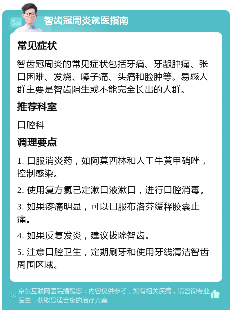 智齿冠周炎就医指南 常见症状 智齿冠周炎的常见症状包括牙痛、牙龈肿痛、张口困难、发烧、嗓子痛、头痛和脸肿等。易感人群主要是智齿阻生或不能完全长出的人群。 推荐科室 口腔科 调理要点 1. 口服消炎药，如阿莫西林和人工牛黄甲硝唑，控制感染。 2. 使用复方氯己定漱口液漱口，进行口腔消毒。 3. 如果疼痛明显，可以口服布洛芬缓释胶囊止痛。 4. 如果反复发炎，建议拔除智齿。 5. 注意口腔卫生，定期刷牙和使用牙线清洁智齿周围区域。