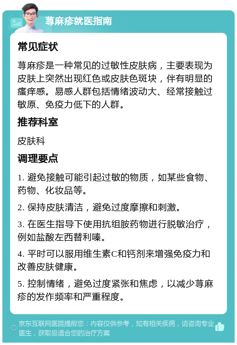 荨麻疹就医指南 常见症状 荨麻疹是一种常见的过敏性皮肤病，主要表现为皮肤上突然出现红色或皮肤色斑块，伴有明显的瘙痒感。易感人群包括情绪波动大、经常接触过敏原、免疫力低下的人群。 推荐科室 皮肤科 调理要点 1. 避免接触可能引起过敏的物质，如某些食物、药物、化妆品等。 2. 保持皮肤清洁，避免过度摩擦和刺激。 3. 在医生指导下使用抗组胺药物进行脱敏治疗，例如盐酸左西替利嗪。 4. 平时可以服用维生素C和钙剂来增强免疫力和改善皮肤健康。 5. 控制情绪，避免过度紧张和焦虑，以减少荨麻疹的发作频率和严重程度。