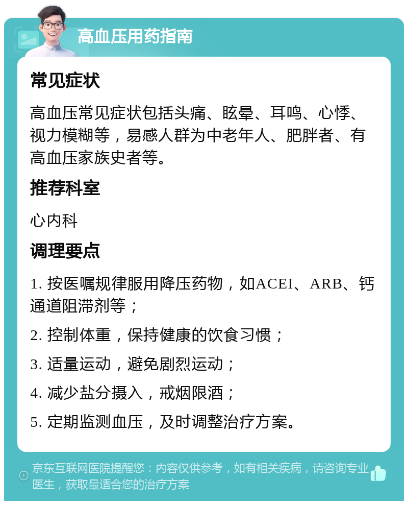 高血压用药指南 常见症状 高血压常见症状包括头痛、眩晕、耳鸣、心悸、视力模糊等，易感人群为中老年人、肥胖者、有高血压家族史者等。 推荐科室 心内科 调理要点 1. 按医嘱规律服用降压药物，如ACEI、ARB、钙通道阻滞剂等； 2. 控制体重，保持健康的饮食习惯； 3. 适量运动，避免剧烈运动； 4. 减少盐分摄入，戒烟限酒； 5. 定期监测血压，及时调整治疗方案。