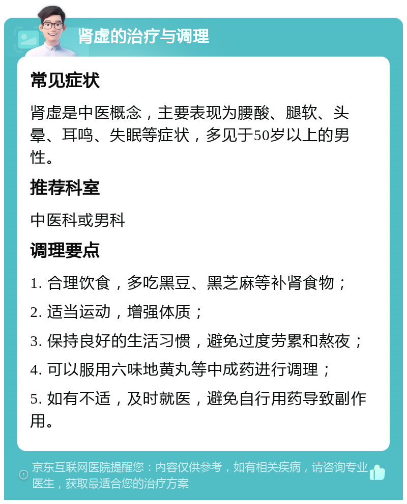 肾虚的治疗与调理 常见症状 肾虚是中医概念，主要表现为腰酸、腿软、头晕、耳鸣、失眠等症状，多见于50岁以上的男性。 推荐科室 中医科或男科 调理要点 1. 合理饮食，多吃黑豆、黑芝麻等补肾食物； 2. 适当运动，增强体质； 3. 保持良好的生活习惯，避免过度劳累和熬夜； 4. 可以服用六味地黄丸等中成药进行调理； 5. 如有不适，及时就医，避免自行用药导致副作用。