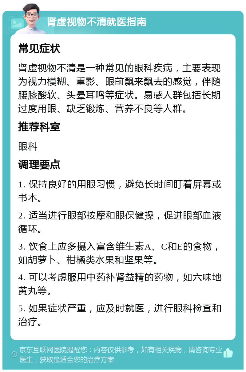 肾虚视物不清就医指南 常见症状 肾虚视物不清是一种常见的眼科疾病，主要表现为视力模糊、重影、眼前飘来飘去的感觉，伴随腰膝酸软、头晕耳鸣等症状。易感人群包括长期过度用眼、缺乏锻炼、营养不良等人群。 推荐科室 眼科 调理要点 1. 保持良好的用眼习惯，避免长时间盯着屏幕或书本。 2. 适当进行眼部按摩和眼保健操，促进眼部血液循环。 3. 饮食上应多摄入富含维生素A、C和E的食物，如胡萝卜、柑橘类水果和坚果等。 4. 可以考虑服用中药补肾益精的药物，如六味地黄丸等。 5. 如果症状严重，应及时就医，进行眼科检查和治疗。