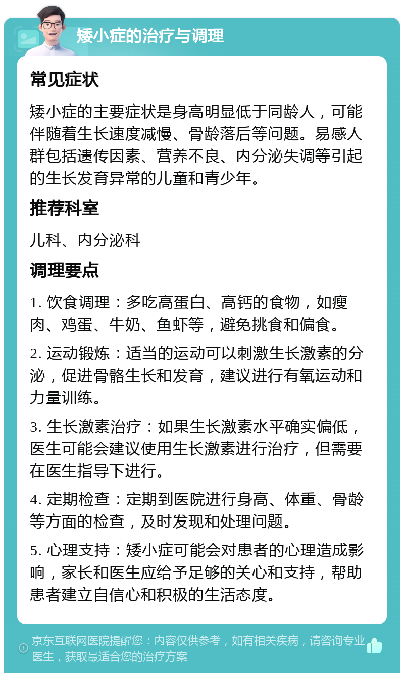 矮小症的治疗与调理 常见症状 矮小症的主要症状是身高明显低于同龄人，可能伴随着生长速度减慢、骨龄落后等问题。易感人群包括遗传因素、营养不良、内分泌失调等引起的生长发育异常的儿童和青少年。 推荐科室 儿科、内分泌科 调理要点 1. 饮食调理：多吃高蛋白、高钙的食物，如瘦肉、鸡蛋、牛奶、鱼虾等，避免挑食和偏食。 2. 运动锻炼：适当的运动可以刺激生长激素的分泌，促进骨骼生长和发育，建议进行有氧运动和力量训练。 3. 生长激素治疗：如果生长激素水平确实偏低，医生可能会建议使用生长激素进行治疗，但需要在医生指导下进行。 4. 定期检查：定期到医院进行身高、体重、骨龄等方面的检查，及时发现和处理问题。 5. 心理支持：矮小症可能会对患者的心理造成影响，家长和医生应给予足够的关心和支持，帮助患者建立自信心和积极的生活态度。