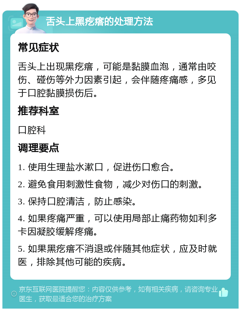 舌头上黑疙瘩的处理方法 常见症状 舌头上出现黑疙瘩，可能是黏膜血泡，通常由咬伤、碰伤等外力因素引起，会伴随疼痛感，多见于口腔黏膜损伤后。 推荐科室 口腔科 调理要点 1. 使用生理盐水漱口，促进伤口愈合。 2. 避免食用刺激性食物，减少对伤口的刺激。 3. 保持口腔清洁，防止感染。 4. 如果疼痛严重，可以使用局部止痛药物如利多卡因凝胶缓解疼痛。 5. 如果黑疙瘩不消退或伴随其他症状，应及时就医，排除其他可能的疾病。