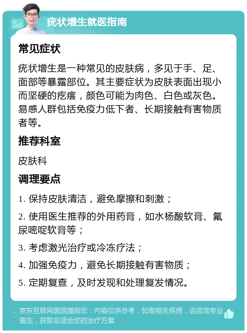 疣状增生就医指南 常见症状 疣状增生是一种常见的皮肤病，多见于手、足、面部等暴露部位。其主要症状为皮肤表面出现小而坚硬的疙瘩，颜色可能为肉色、白色或灰色。易感人群包括免疫力低下者、长期接触有害物质者等。 推荐科室 皮肤科 调理要点 1. 保持皮肤清洁，避免摩擦和刺激； 2. 使用医生推荐的外用药膏，如水杨酸软膏、氟尿嘧啶软膏等； 3. 考虑激光治疗或冷冻疗法； 4. 加强免疫力，避免长期接触有害物质； 5. 定期复查，及时发现和处理复发情况。