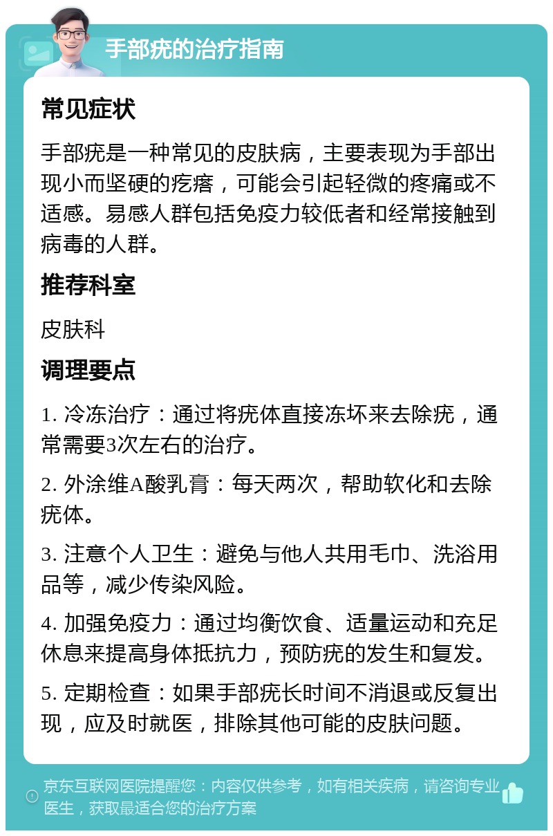 手部疣的治疗指南 常见症状 手部疣是一种常见的皮肤病，主要表现为手部出现小而坚硬的疙瘩，可能会引起轻微的疼痛或不适感。易感人群包括免疫力较低者和经常接触到病毒的人群。 推荐科室 皮肤科 调理要点 1. 冷冻治疗：通过将疣体直接冻坏来去除疣，通常需要3次左右的治疗。 2. 外涂维A酸乳膏：每天两次，帮助软化和去除疣体。 3. 注意个人卫生：避免与他人共用毛巾、洗浴用品等，减少传染风险。 4. 加强免疫力：通过均衡饮食、适量运动和充足休息来提高身体抵抗力，预防疣的发生和复发。 5. 定期检查：如果手部疣长时间不消退或反复出现，应及时就医，排除其他可能的皮肤问题。