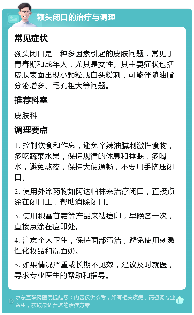 额头闭口的治疗与调理 常见症状 额头闭口是一种多因素引起的皮肤问题，常见于青春期和成年人，尤其是女性。其主要症状包括皮肤表面出现小颗粒或白头粉刺，可能伴随油脂分泌增多、毛孔粗大等问题。 推荐科室 皮肤科 调理要点 1. 控制饮食和作息，避免辛辣油腻刺激性食物，多吃蔬菜水果，保持规律的休息和睡眠，多喝水，避免熬夜，保持大便通畅，不要用手挤压闭口。 2. 使用外涂药物如阿达帕林来治疗闭口，直接点涂在闭口上，帮助消除闭口。 3. 使用积雪苷霜等产品来祛痘印，早晚各一次，直接点涂在痘印处。 4. 注意个人卫生，保持面部清洁，避免使用刺激性化妆品和洗面奶。 5. 如果情况严重或长期不见效，建议及时就医，寻求专业医生的帮助和指导。