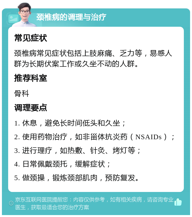 颈椎病的调理与治疗 常见症状 颈椎病常见症状包括上肢麻痛、乏力等，易感人群为长期伏案工作或久坐不动的人群。 推荐科室 骨科 调理要点 1. 休息，避免长时间低头和久坐； 2. 使用药物治疗，如非甾体抗炎药（NSAIDs）； 3. 进行理疗，如热敷、针灸、烤灯等； 4. 日常佩戴颈托，缓解症状； 5. 做颈操，锻炼颈部肌肉，预防复发。