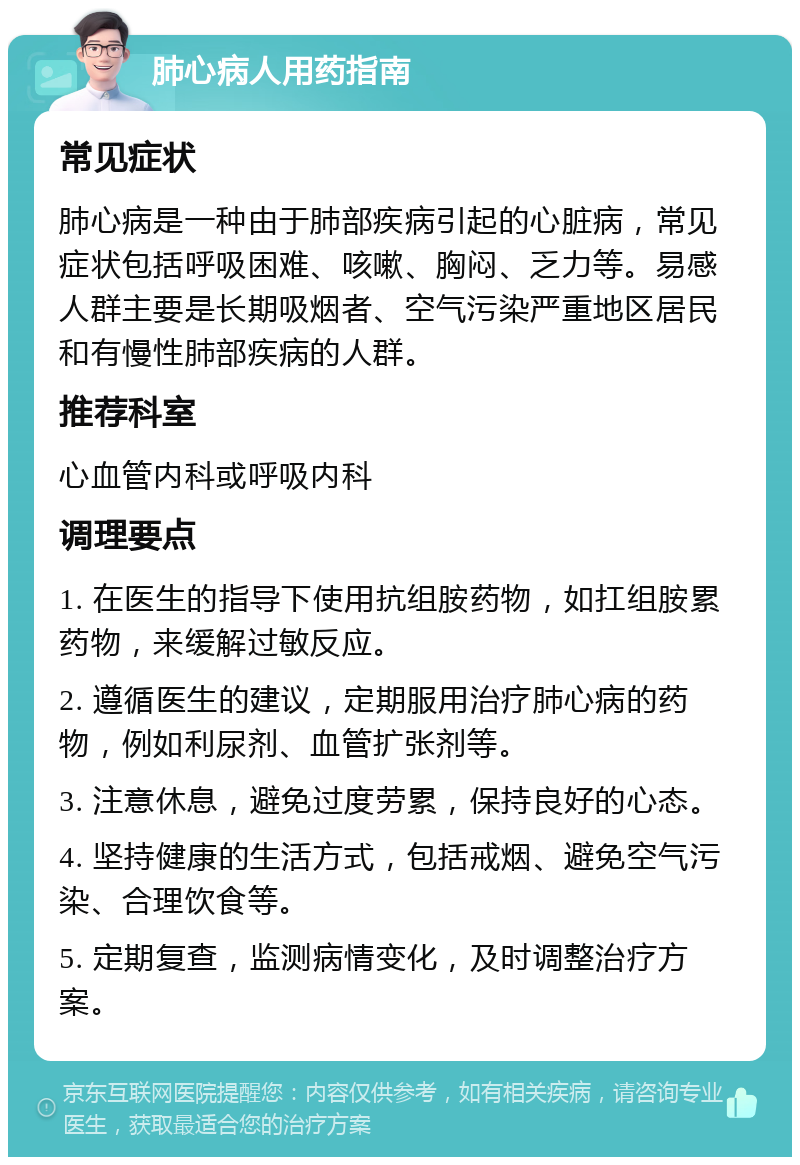 肺心病人用药指南 常见症状 肺心病是一种由于肺部疾病引起的心脏病，常见症状包括呼吸困难、咳嗽、胸闷、乏力等。易感人群主要是长期吸烟者、空气污染严重地区居民和有慢性肺部疾病的人群。 推荐科室 心血管内科或呼吸内科 调理要点 1. 在医生的指导下使用抗组胺药物，如扛组胺累药物，来缓解过敏反应。 2. 遵循医生的建议，定期服用治疗肺心病的药物，例如利尿剂、血管扩张剂等。 3. 注意休息，避免过度劳累，保持良好的心态。 4. 坚持健康的生活方式，包括戒烟、避免空气污染、合理饮食等。 5. 定期复查，监测病情变化，及时调整治疗方案。