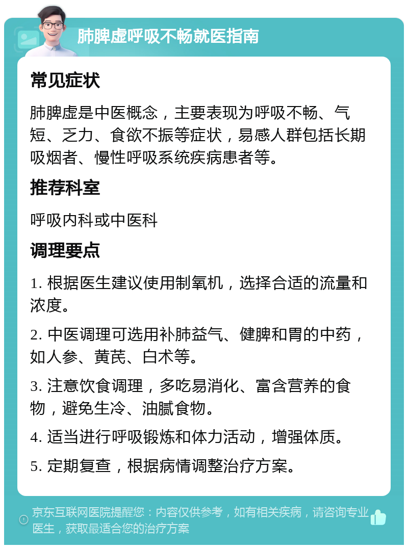 肺脾虚呼吸不畅就医指南 常见症状 肺脾虚是中医概念，主要表现为呼吸不畅、气短、乏力、食欲不振等症状，易感人群包括长期吸烟者、慢性呼吸系统疾病患者等。 推荐科室 呼吸内科或中医科 调理要点 1. 根据医生建议使用制氧机，选择合适的流量和浓度。 2. 中医调理可选用补肺益气、健脾和胃的中药，如人参、黄芪、白术等。 3. 注意饮食调理，多吃易消化、富含营养的食物，避免生冷、油腻食物。 4. 适当进行呼吸锻炼和体力活动，增强体质。 5. 定期复查，根据病情调整治疗方案。