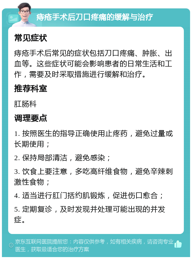 痔疮手术后刀口疼痛的缓解与治疗 常见症状 痔疮手术后常见的症状包括刀口疼痛、肿胀、出血等。这些症状可能会影响患者的日常生活和工作，需要及时采取措施进行缓解和治疗。 推荐科室 肛肠科 调理要点 1. 按照医生的指导正确使用止疼药，避免过量或长期使用； 2. 保持局部清洁，避免感染； 3. 饮食上要注意，多吃高纤维食物，避免辛辣刺激性食物； 4. 适当进行肛门括约肌锻炼，促进伤口愈合； 5. 定期复诊，及时发现并处理可能出现的并发症。