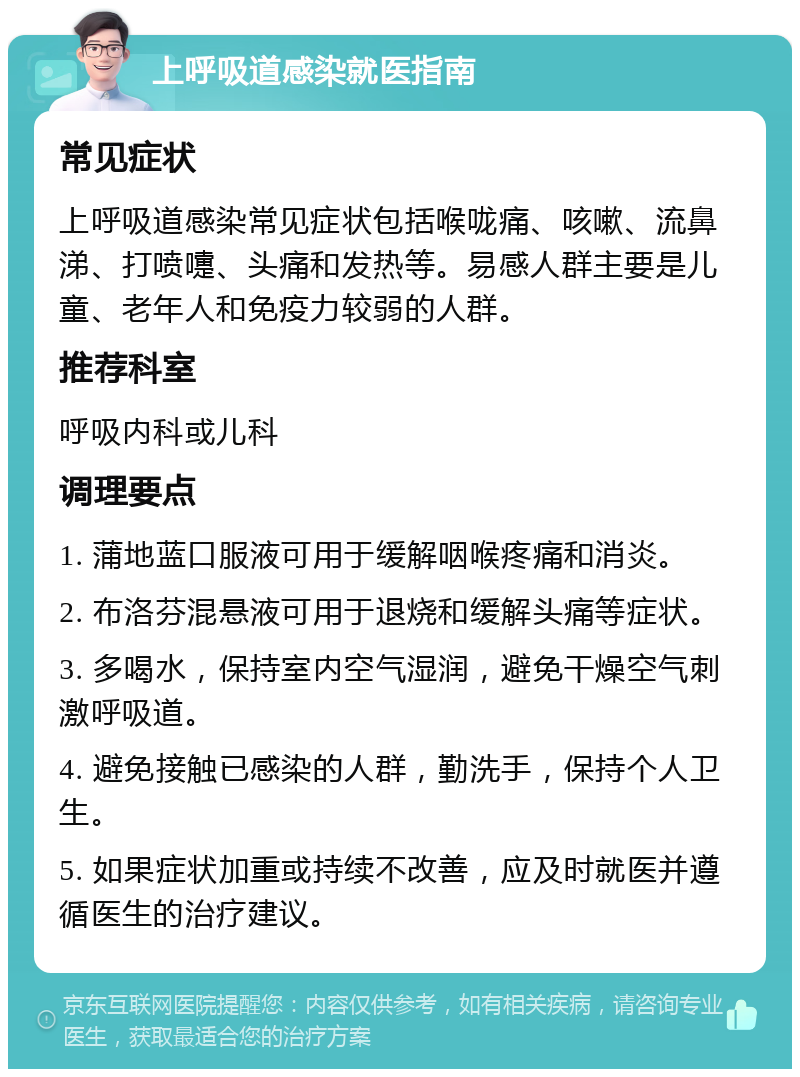 上呼吸道感染就医指南 常见症状 上呼吸道感染常见症状包括喉咙痛、咳嗽、流鼻涕、打喷嚏、头痛和发热等。易感人群主要是儿童、老年人和免疫力较弱的人群。 推荐科室 呼吸内科或儿科 调理要点 1. 蒲地蓝口服液可用于缓解咽喉疼痛和消炎。 2. 布洛芬混悬液可用于退烧和缓解头痛等症状。 3. 多喝水，保持室内空气湿润，避免干燥空气刺激呼吸道。 4. 避免接触已感染的人群，勤洗手，保持个人卫生。 5. 如果症状加重或持续不改善，应及时就医并遵循医生的治疗建议。