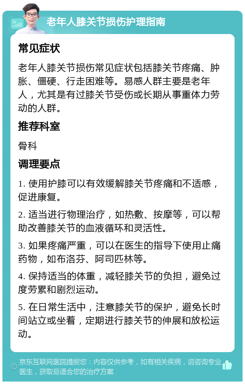 老年人膝关节损伤护理指南 常见症状 老年人膝关节损伤常见症状包括膝关节疼痛、肿胀、僵硬、行走困难等。易感人群主要是老年人，尤其是有过膝关节受伤或长期从事重体力劳动的人群。 推荐科室 骨科 调理要点 1. 使用护膝可以有效缓解膝关节疼痛和不适感，促进康复。 2. 适当进行物理治疗，如热敷、按摩等，可以帮助改善膝关节的血液循环和灵活性。 3. 如果疼痛严重，可以在医生的指导下使用止痛药物，如布洛芬、阿司匹林等。 4. 保持适当的体重，减轻膝关节的负担，避免过度劳累和剧烈运动。 5. 在日常生活中，注意膝关节的保护，避免长时间站立或坐着，定期进行膝关节的伸展和放松运动。