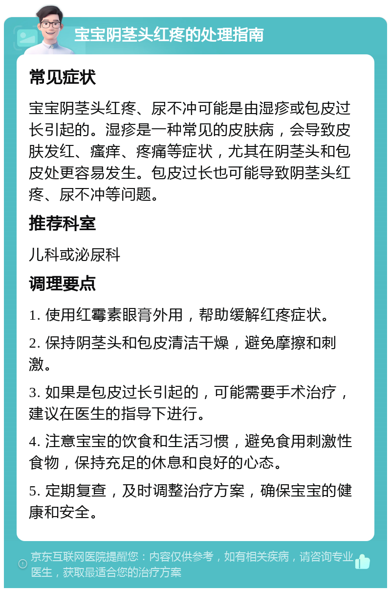 宝宝阴茎头红疼的处理指南 常见症状 宝宝阴茎头红疼、尿不冲可能是由湿疹或包皮过长引起的。湿疹是一种常见的皮肤病，会导致皮肤发红、瘙痒、疼痛等症状，尤其在阴茎头和包皮处更容易发生。包皮过长也可能导致阴茎头红疼、尿不冲等问题。 推荐科室 儿科或泌尿科 调理要点 1. 使用红霉素眼膏外用，帮助缓解红疼症状。 2. 保持阴茎头和包皮清洁干燥，避免摩擦和刺激。 3. 如果是包皮过长引起的，可能需要手术治疗，建议在医生的指导下进行。 4. 注意宝宝的饮食和生活习惯，避免食用刺激性食物，保持充足的休息和良好的心态。 5. 定期复查，及时调整治疗方案，确保宝宝的健康和安全。