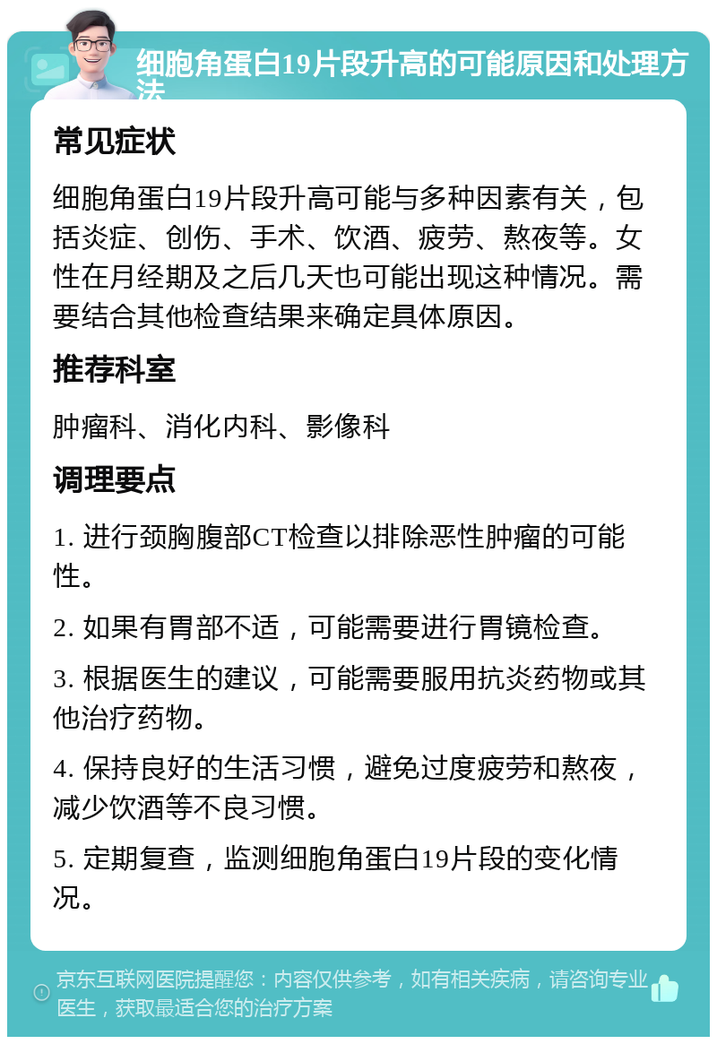 细胞角蛋白19片段升高的可能原因和处理方法 常见症状 细胞角蛋白19片段升高可能与多种因素有关，包括炎症、创伤、手术、饮酒、疲劳、熬夜等。女性在月经期及之后几天也可能出现这种情况。需要结合其他检查结果来确定具体原因。 推荐科室 肿瘤科、消化内科、影像科 调理要点 1. 进行颈胸腹部CT检查以排除恶性肿瘤的可能性。 2. 如果有胃部不适，可能需要进行胃镜检查。 3. 根据医生的建议，可能需要服用抗炎药物或其他治疗药物。 4. 保持良好的生活习惯，避免过度疲劳和熬夜，减少饮酒等不良习惯。 5. 定期复查，监测细胞角蛋白19片段的变化情况。