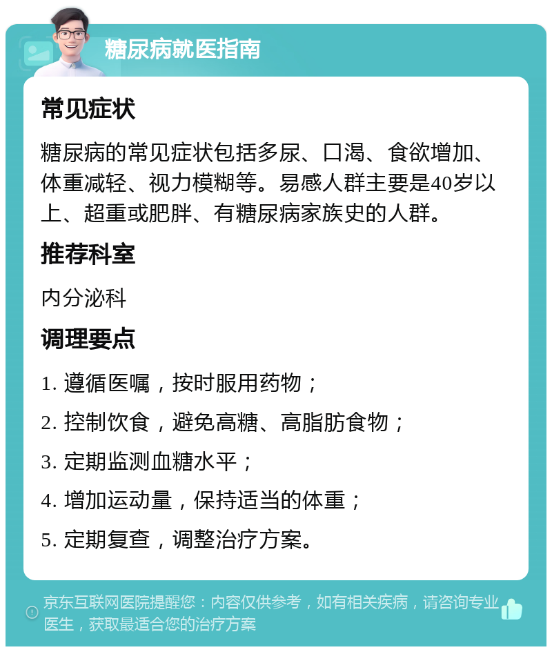 糖尿病就医指南 常见症状 糖尿病的常见症状包括多尿、口渴、食欲增加、体重减轻、视力模糊等。易感人群主要是40岁以上、超重或肥胖、有糖尿病家族史的人群。 推荐科室 内分泌科 调理要点 1. 遵循医嘱，按时服用药物； 2. 控制饮食，避免高糖、高脂肪食物； 3. 定期监测血糖水平； 4. 增加运动量，保持适当的体重； 5. 定期复查，调整治疗方案。