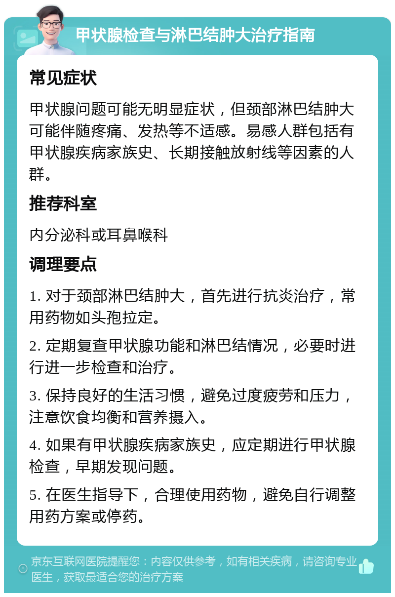 甲状腺检查与淋巴结肿大治疗指南 常见症状 甲状腺问题可能无明显症状，但颈部淋巴结肿大可能伴随疼痛、发热等不适感。易感人群包括有甲状腺疾病家族史、长期接触放射线等因素的人群。 推荐科室 内分泌科或耳鼻喉科 调理要点 1. 对于颈部淋巴结肿大，首先进行抗炎治疗，常用药物如头孢拉定。 2. 定期复查甲状腺功能和淋巴结情况，必要时进行进一步检查和治疗。 3. 保持良好的生活习惯，避免过度疲劳和压力，注意饮食均衡和营养摄入。 4. 如果有甲状腺疾病家族史，应定期进行甲状腺检查，早期发现问题。 5. 在医生指导下，合理使用药物，避免自行调整用药方案或停药。