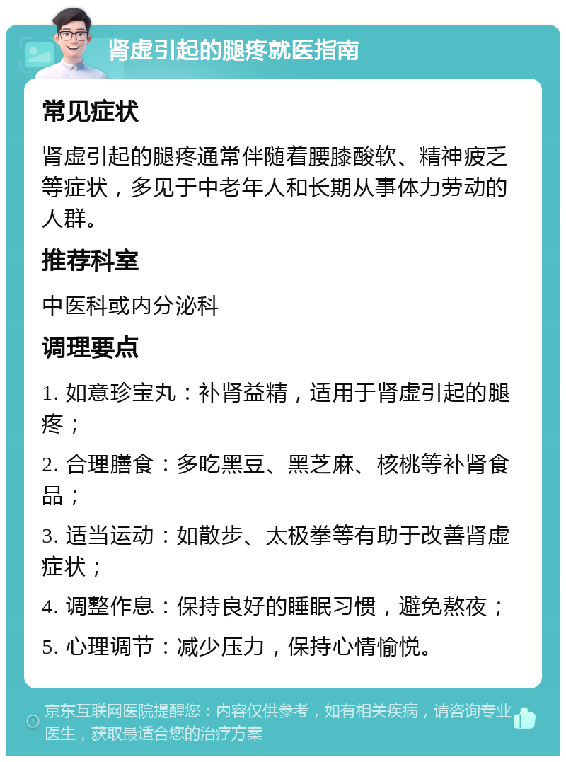 肾虚引起的腿疼就医指南 常见症状 肾虚引起的腿疼通常伴随着腰膝酸软、精神疲乏等症状，多见于中老年人和长期从事体力劳动的人群。 推荐科室 中医科或内分泌科 调理要点 1. 如意珍宝丸：补肾益精，适用于肾虚引起的腿疼； 2. 合理膳食：多吃黑豆、黑芝麻、核桃等补肾食品； 3. 适当运动：如散步、太极拳等有助于改善肾虚症状； 4. 调整作息：保持良好的睡眠习惯，避免熬夜； 5. 心理调节：减少压力，保持心情愉悦。