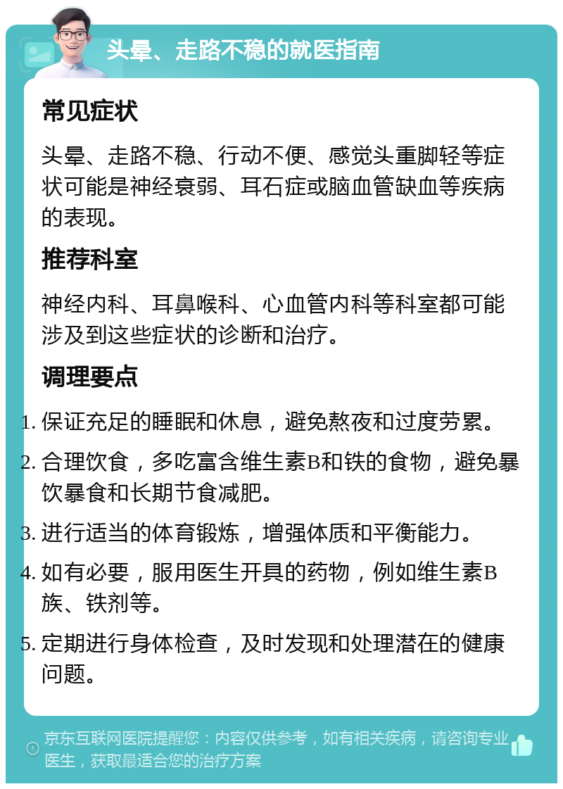 头晕、走路不稳的就医指南 常见症状 头晕、走路不稳、行动不便、感觉头重脚轻等症状可能是神经衰弱、耳石症或脑血管缺血等疾病的表现。 推荐科室 神经内科、耳鼻喉科、心血管内科等科室都可能涉及到这些症状的诊断和治疗。 调理要点 保证充足的睡眠和休息，避免熬夜和过度劳累。 合理饮食，多吃富含维生素B和铁的食物，避免暴饮暴食和长期节食减肥。 进行适当的体育锻炼，增强体质和平衡能力。 如有必要，服用医生开具的药物，例如维生素B族、铁剂等。 定期进行身体检查，及时发现和处理潜在的健康问题。