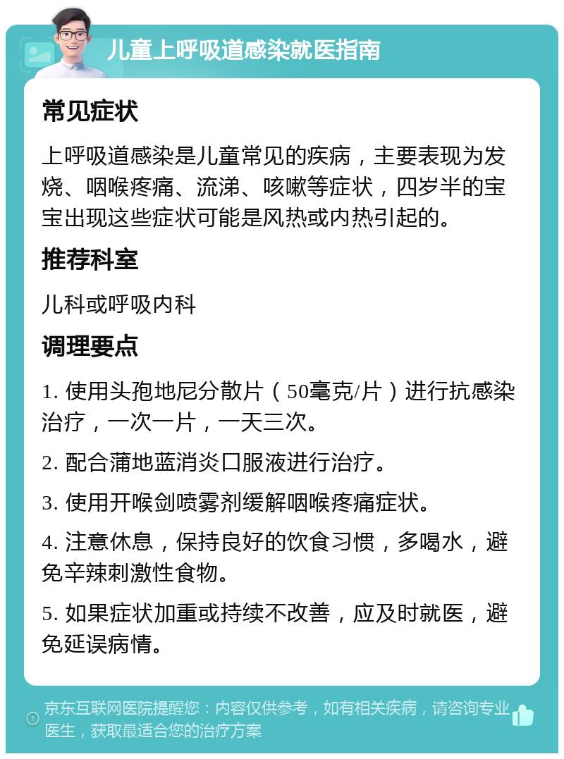 儿童上呼吸道感染就医指南 常见症状 上呼吸道感染是儿童常见的疾病，主要表现为发烧、咽喉疼痛、流涕、咳嗽等症状，四岁半的宝宝出现这些症状可能是风热或内热引起的。 推荐科室 儿科或呼吸内科 调理要点 1. 使用头孢地尼分散片（50毫克/片）进行抗感染治疗，一次一片，一天三次。 2. 配合蒲地蓝消炎口服液进行治疗。 3. 使用开喉剑喷雾剂缓解咽喉疼痛症状。 4. 注意休息，保持良好的饮食习惯，多喝水，避免辛辣刺激性食物。 5. 如果症状加重或持续不改善，应及时就医，避免延误病情。