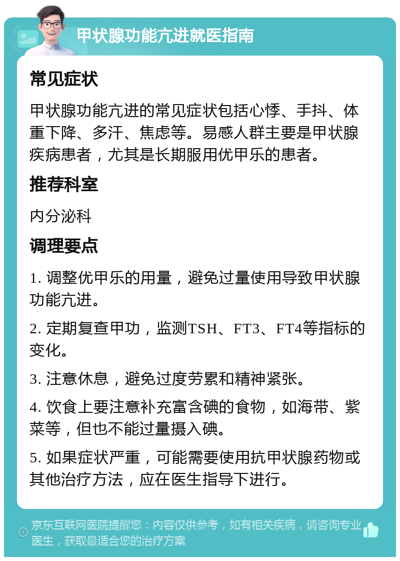 甲状腺功能亢进就医指南 常见症状 甲状腺功能亢进的常见症状包括心悸、手抖、体重下降、多汗、焦虑等。易感人群主要是甲状腺疾病患者，尤其是长期服用优甲乐的患者。 推荐科室 内分泌科 调理要点 1. 调整优甲乐的用量，避免过量使用导致甲状腺功能亢进。 2. 定期复查甲功，监测TSH、FT3、FT4等指标的变化。 3. 注意休息，避免过度劳累和精神紧张。 4. 饮食上要注意补充富含碘的食物，如海带、紫菜等，但也不能过量摄入碘。 5. 如果症状严重，可能需要使用抗甲状腺药物或其他治疗方法，应在医生指导下进行。