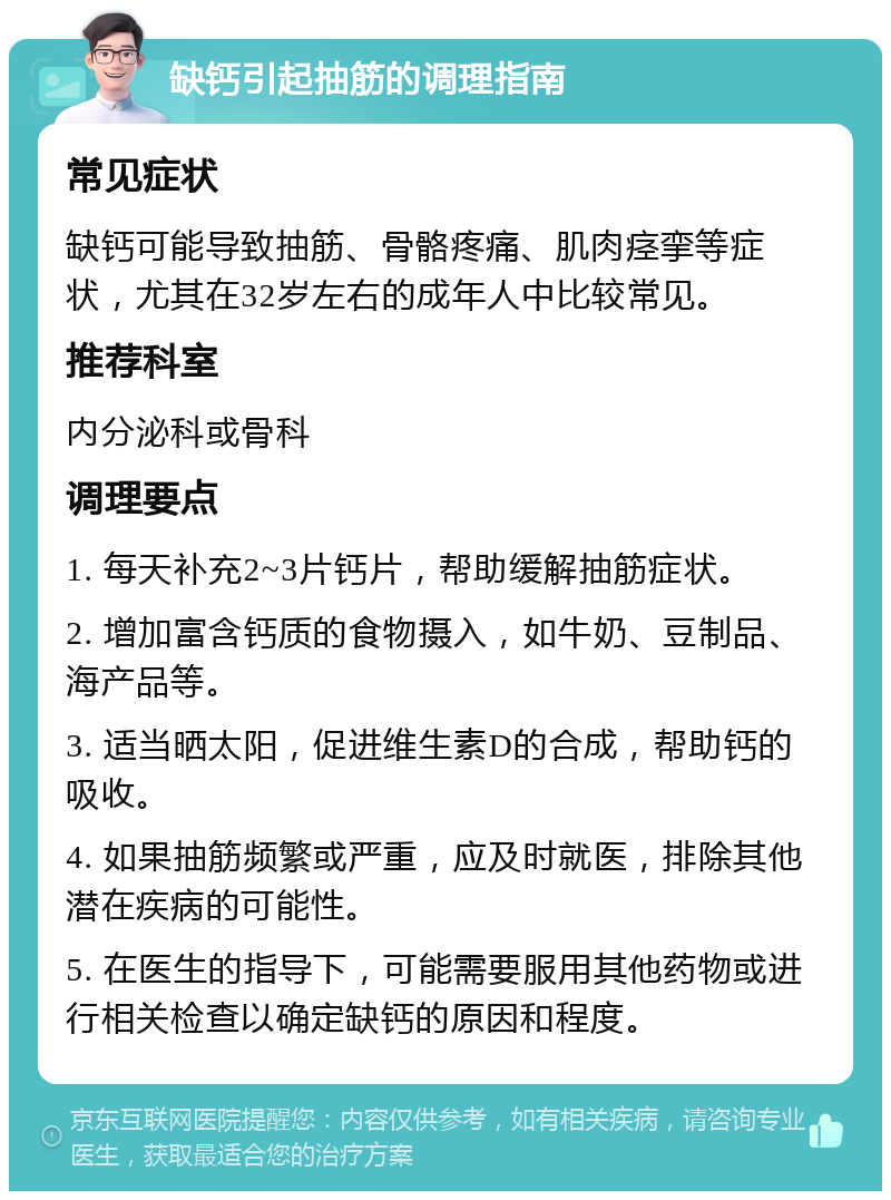 缺钙引起抽筋的调理指南 常见症状 缺钙可能导致抽筋、骨骼疼痛、肌肉痉挛等症状，尤其在32岁左右的成年人中比较常见。 推荐科室 内分泌科或骨科 调理要点 1. 每天补充2~3片钙片，帮助缓解抽筋症状。 2. 增加富含钙质的食物摄入，如牛奶、豆制品、海产品等。 3. 适当晒太阳，促进维生素D的合成，帮助钙的吸收。 4. 如果抽筋频繁或严重，应及时就医，排除其他潜在疾病的可能性。 5. 在医生的指导下，可能需要服用其他药物或进行相关检查以确定缺钙的原因和程度。