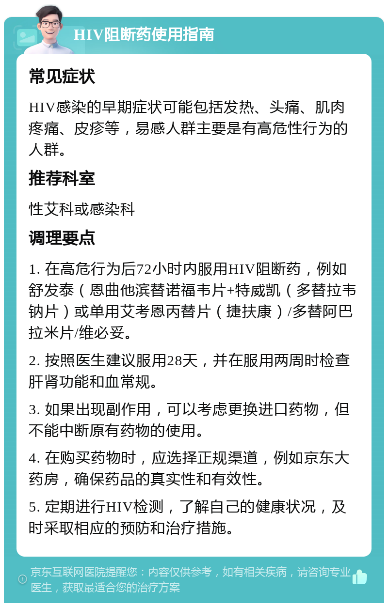 HIV阻断药使用指南 常见症状 HIV感染的早期症状可能包括发热、头痛、肌肉疼痛、皮疹等，易感人群主要是有高危性行为的人群。 推荐科室 性艾科或感染科 调理要点 1. 在高危行为后72小时内服用HIV阻断药，例如舒发泰（恩曲他滨替诺福韦片+特威凯（多替拉韦钠片）或单用艾考恩丙替片（捷扶康）/多替阿巴拉米片/维必妥。 2. 按照医生建议服用28天，并在服用两周时检查肝肾功能和血常规。 3. 如果出现副作用，可以考虑更换进口药物，但不能中断原有药物的使用。 4. 在购买药物时，应选择正规渠道，例如京东大药房，确保药品的真实性和有效性。 5. 定期进行HIV检测，了解自己的健康状况，及时采取相应的预防和治疗措施。