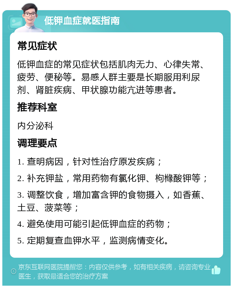 低钾血症就医指南 常见症状 低钾血症的常见症状包括肌肉无力、心律失常、疲劳、便秘等。易感人群主要是长期服用利尿剂、肾脏疾病、甲状腺功能亢进等患者。 推荐科室 内分泌科 调理要点 1. 查明病因，针对性治疗原发疾病； 2. 补充钾盐，常用药物有氯化钾、枸橼酸钾等； 3. 调整饮食，增加富含钾的食物摄入，如香蕉、土豆、菠菜等； 4. 避免使用可能引起低钾血症的药物； 5. 定期复查血钾水平，监测病情变化。