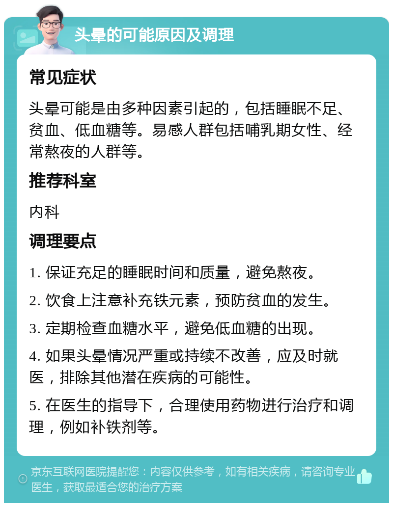 头晕的可能原因及调理 常见症状 头晕可能是由多种因素引起的，包括睡眠不足、贫血、低血糖等。易感人群包括哺乳期女性、经常熬夜的人群等。 推荐科室 内科 调理要点 1. 保证充足的睡眠时间和质量，避免熬夜。 2. 饮食上注意补充铁元素，预防贫血的发生。 3. 定期检查血糖水平，避免低血糖的出现。 4. 如果头晕情况严重或持续不改善，应及时就医，排除其他潜在疾病的可能性。 5. 在医生的指导下，合理使用药物进行治疗和调理，例如补铁剂等。