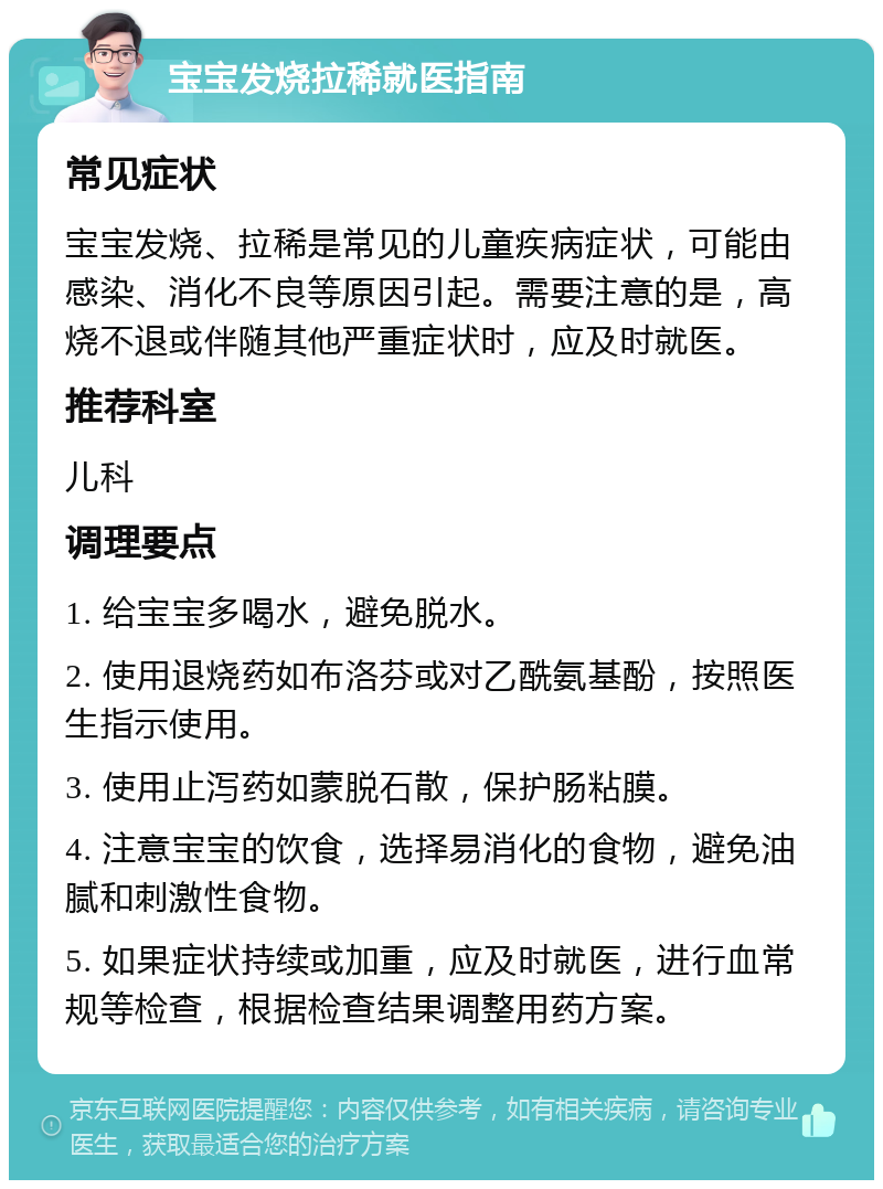 宝宝发烧拉稀就医指南 常见症状 宝宝发烧、拉稀是常见的儿童疾病症状，可能由感染、消化不良等原因引起。需要注意的是，高烧不退或伴随其他严重症状时，应及时就医。 推荐科室 儿科 调理要点 1. 给宝宝多喝水，避免脱水。 2. 使用退烧药如布洛芬或对乙酰氨基酚，按照医生指示使用。 3. 使用止泻药如蒙脱石散，保护肠粘膜。 4. 注意宝宝的饮食，选择易消化的食物，避免油腻和刺激性食物。 5. 如果症状持续或加重，应及时就医，进行血常规等检查，根据检查结果调整用药方案。