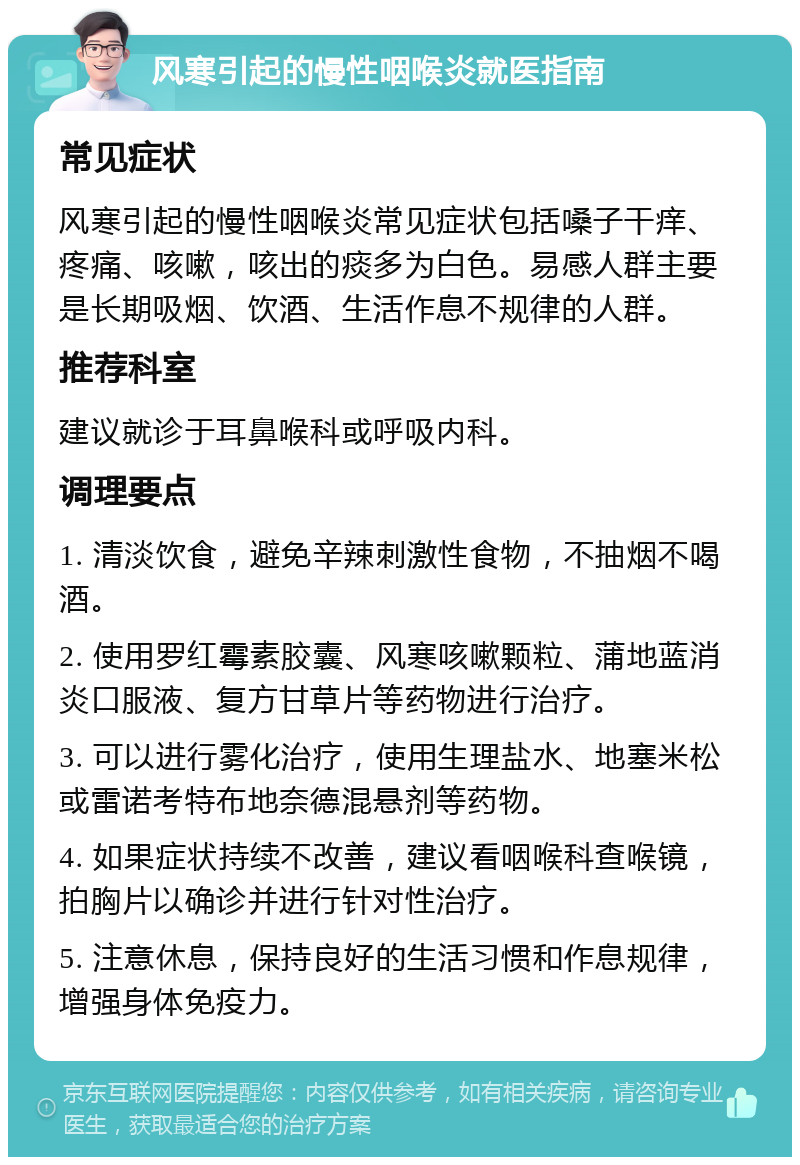 风寒引起的慢性咽喉炎就医指南 常见症状 风寒引起的慢性咽喉炎常见症状包括嗓子干痒、疼痛、咳嗽，咳出的痰多为白色。易感人群主要是长期吸烟、饮酒、生活作息不规律的人群。 推荐科室 建议就诊于耳鼻喉科或呼吸内科。 调理要点 1. 清淡饮食，避免辛辣刺激性食物，不抽烟不喝酒。 2. 使用罗红霉素胶囊、风寒咳嗽颗粒、蒲地蓝消炎口服液、复方甘草片等药物进行治疗。 3. 可以进行雾化治疗，使用生理盐水、地塞米松或雷诺考特布地奈德混悬剂等药物。 4. 如果症状持续不改善，建议看咽喉科查喉镜，拍胸片以确诊并进行针对性治疗。 5. 注意休息，保持良好的生活习惯和作息规律，增强身体免疫力。