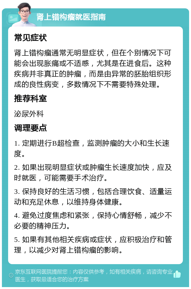 肾上错构瘤就医指南 常见症状 肾上错构瘤通常无明显症状，但在个别情况下可能会出现胀痛或不适感，尤其是在进食后。这种疾病并非真正的肿瘤，而是由异常的胚胎组织形成的良性病变，多数情况下不需要特殊处理。 推荐科室 泌尿外科 调理要点 1. 定期进行B超检查，监测肿瘤的大小和生长速度。 2. 如果出现明显症状或肿瘤生长速度加快，应及时就医，可能需要手术治疗。 3. 保持良好的生活习惯，包括合理饮食、适量运动和充足休息，以维持身体健康。 4. 避免过度焦虑和紧张，保持心情舒畅，减少不必要的精神压力。 5. 如果有其他相关疾病或症状，应积极治疗和管理，以减少对肾上错构瘤的影响。