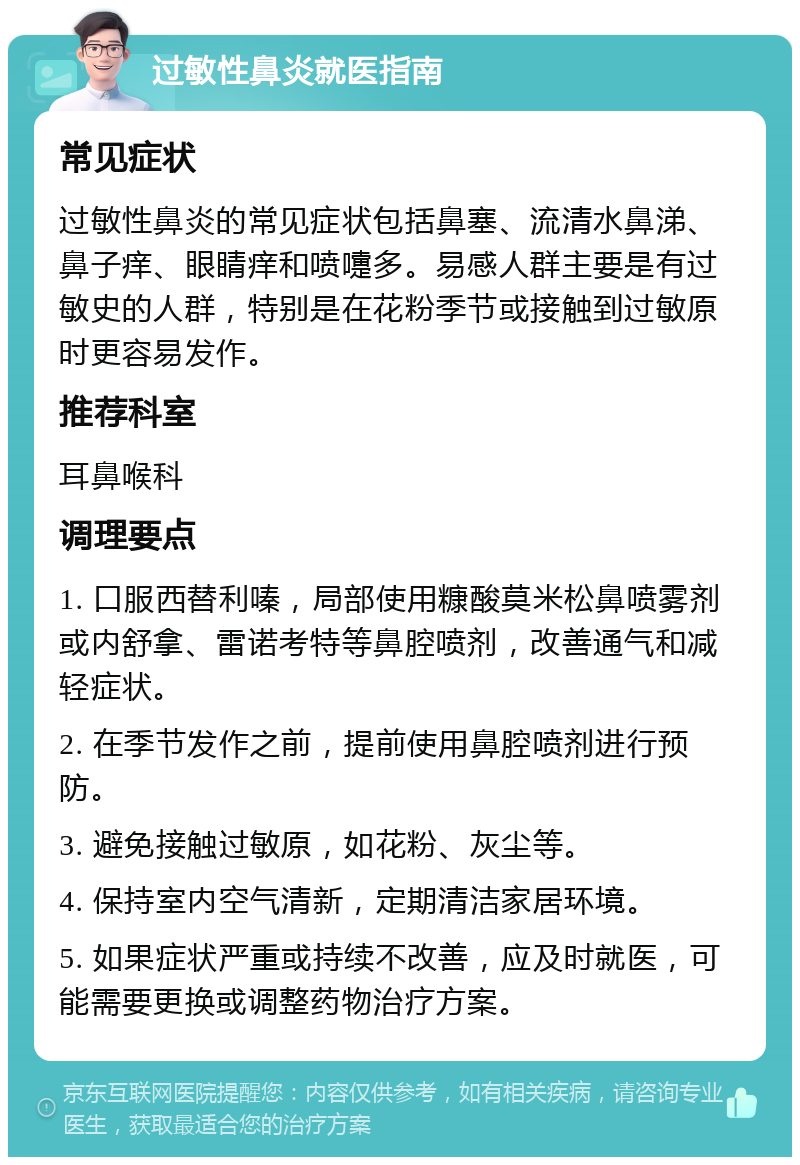 过敏性鼻炎就医指南 常见症状 过敏性鼻炎的常见症状包括鼻塞、流清水鼻涕、鼻子痒、眼睛痒和喷嚏多。易感人群主要是有过敏史的人群，特别是在花粉季节或接触到过敏原时更容易发作。 推荐科室 耳鼻喉科 调理要点 1. 口服西替利嗪，局部使用糠酸莫米松鼻喷雾剂或内舒拿、雷诺考特等鼻腔喷剂，改善通气和减轻症状。 2. 在季节发作之前，提前使用鼻腔喷剂进行预防。 3. 避免接触过敏原，如花粉、灰尘等。 4. 保持室内空气清新，定期清洁家居环境。 5. 如果症状严重或持续不改善，应及时就医，可能需要更换或调整药物治疗方案。