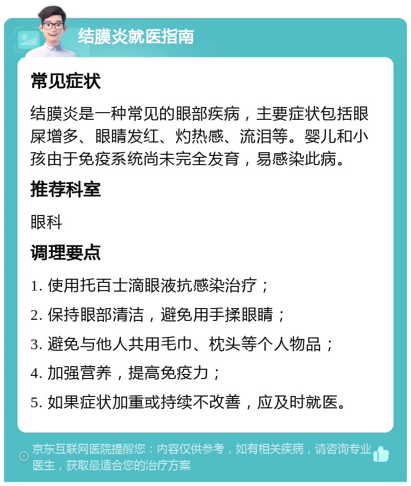 结膜炎就医指南 常见症状 结膜炎是一种常见的眼部疾病，主要症状包括眼屎增多、眼睛发红、灼热感、流泪等。婴儿和小孩由于免疫系统尚未完全发育，易感染此病。 推荐科室 眼科 调理要点 1. 使用托百士滴眼液抗感染治疗； 2. 保持眼部清洁，避免用手揉眼睛； 3. 避免与他人共用毛巾、枕头等个人物品； 4. 加强营养，提高免疫力； 5. 如果症状加重或持续不改善，应及时就医。