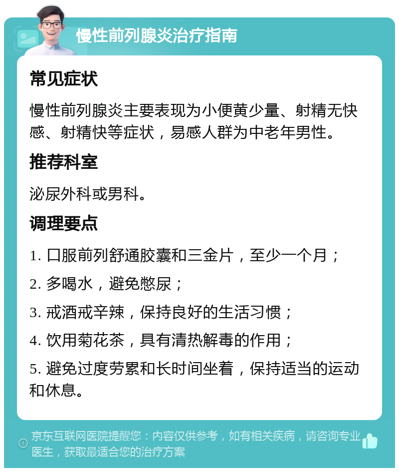 慢性前列腺炎治疗指南 常见症状 慢性前列腺炎主要表现为小便黄少量、射精无快感、射精快等症状，易感人群为中老年男性。 推荐科室 泌尿外科或男科。 调理要点 1. 口服前列舒通胶囊和三金片，至少一个月； 2. 多喝水，避免憋尿； 3. 戒酒戒辛辣，保持良好的生活习惯； 4. 饮用菊花茶，具有清热解毒的作用； 5. 避免过度劳累和长时间坐着，保持适当的运动和休息。