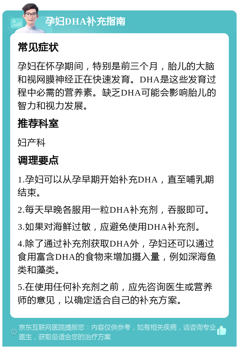 孕妇DHA补充指南 常见症状 孕妇在怀孕期间，特别是前三个月，胎儿的大脑和视网膜神经正在快速发育。DHA是这些发育过程中必需的营养素。缺乏DHA可能会影响胎儿的智力和视力发展。 推荐科室 妇产科 调理要点 1.孕妇可以从孕早期开始补充DHA，直至哺乳期结束。 2.每天早晚各服用一粒DHA补充剂，吞服即可。 3.如果对海鲜过敏，应避免使用DHA补充剂。 4.除了通过补充剂获取DHA外，孕妇还可以通过食用富含DHA的食物来增加摄入量，例如深海鱼类和藻类。 5.在使用任何补充剂之前，应先咨询医生或营养师的意见，以确定适合自己的补充方案。