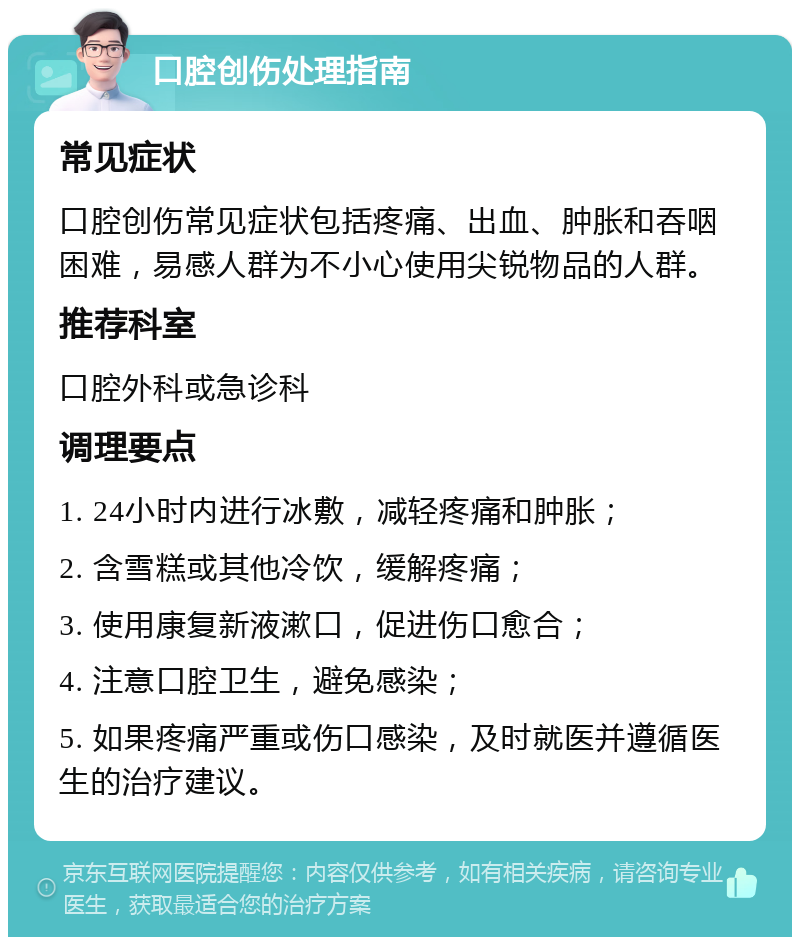 口腔创伤处理指南 常见症状 口腔创伤常见症状包括疼痛、出血、肿胀和吞咽困难，易感人群为不小心使用尖锐物品的人群。 推荐科室 口腔外科或急诊科 调理要点 1. 24小时内进行冰敷，减轻疼痛和肿胀； 2. 含雪糕或其他冷饮，缓解疼痛； 3. 使用康复新液漱口，促进伤口愈合； 4. 注意口腔卫生，避免感染； 5. 如果疼痛严重或伤口感染，及时就医并遵循医生的治疗建议。