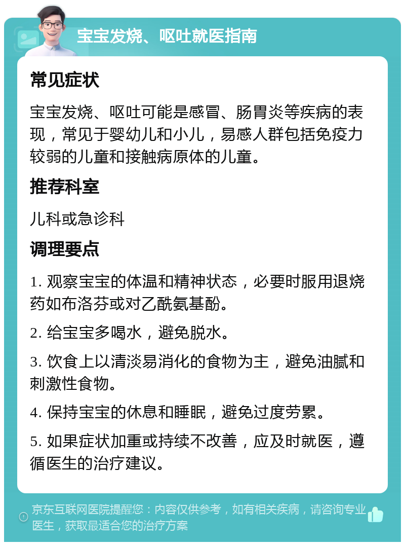 宝宝发烧、呕吐就医指南 常见症状 宝宝发烧、呕吐可能是感冒、肠胃炎等疾病的表现，常见于婴幼儿和小儿，易感人群包括免疫力较弱的儿童和接触病原体的儿童。 推荐科室 儿科或急诊科 调理要点 1. 观察宝宝的体温和精神状态，必要时服用退烧药如布洛芬或对乙酰氨基酚。 2. 给宝宝多喝水，避免脱水。 3. 饮食上以清淡易消化的食物为主，避免油腻和刺激性食物。 4. 保持宝宝的休息和睡眠，避免过度劳累。 5. 如果症状加重或持续不改善，应及时就医，遵循医生的治疗建议。