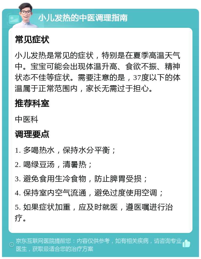 小儿发热的中医调理指南 常见症状 小儿发热是常见的症状，特别是在夏季高温天气中。宝宝可能会出现体温升高、食欲不振、精神状态不佳等症状。需要注意的是，37度以下的体温属于正常范围内，家长无需过于担心。 推荐科室 中医科 调理要点 1. 多喝热水，保持水分平衡； 2. 喝绿豆汤，清暑热； 3. 避免食用生冷食物，防止脾胃受损； 4. 保持室内空气流通，避免过度使用空调； 5. 如果症状加重，应及时就医，遵医嘱进行治疗。