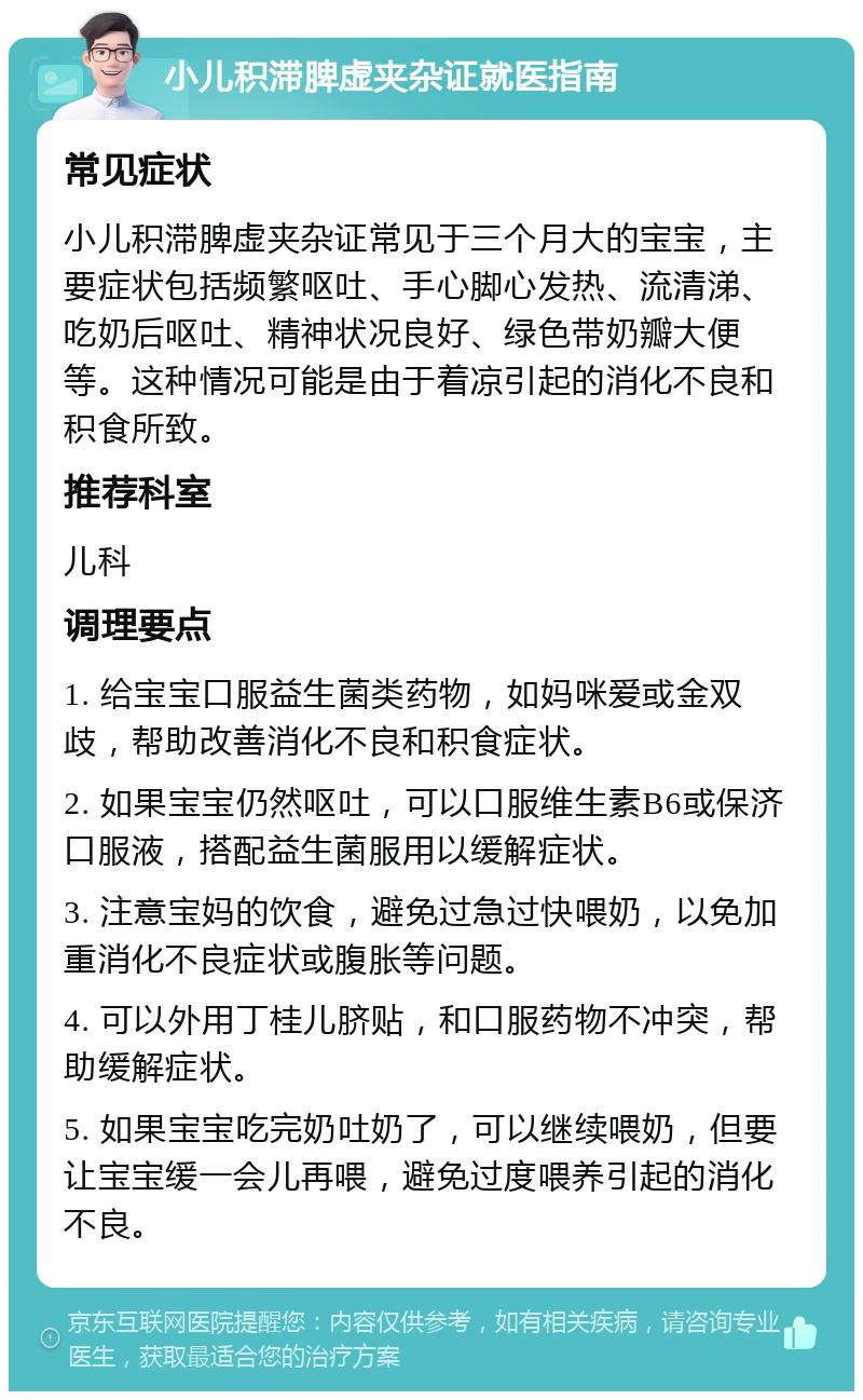 小儿积滞脾虚夹杂证就医指南 常见症状 小儿积滞脾虚夹杂证常见于三个月大的宝宝，主要症状包括频繁呕吐、手心脚心发热、流清涕、吃奶后呕吐、精神状况良好、绿色带奶瓣大便等。这种情况可能是由于着凉引起的消化不良和积食所致。 推荐科室 儿科 调理要点 1. 给宝宝口服益生菌类药物，如妈咪爱或金双歧，帮助改善消化不良和积食症状。 2. 如果宝宝仍然呕吐，可以口服维生素B6或保济口服液，搭配益生菌服用以缓解症状。 3. 注意宝妈的饮食，避免过急过快喂奶，以免加重消化不良症状或腹胀等问题。 4. 可以外用丁桂儿脐贴，和口服药物不冲突，帮助缓解症状。 5. 如果宝宝吃完奶吐奶了，可以继续喂奶，但要让宝宝缓一会儿再喂，避免过度喂养引起的消化不良。