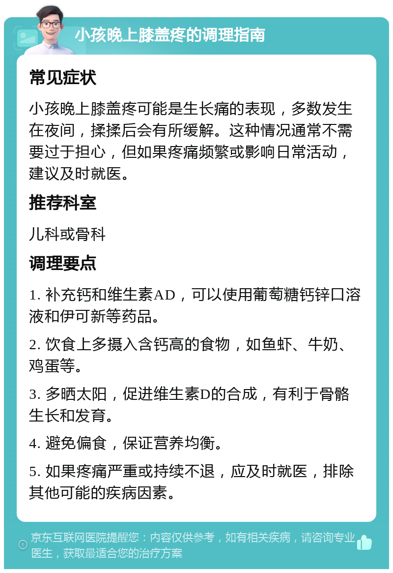 小孩晚上膝盖疼的调理指南 常见症状 小孩晚上膝盖疼可能是生长痛的表现，多数发生在夜间，揉揉后会有所缓解。这种情况通常不需要过于担心，但如果疼痛频繁或影响日常活动，建议及时就医。 推荐科室 儿科或骨科 调理要点 1. 补充钙和维生素AD，可以使用葡萄糖钙锌口溶液和伊可新等药品。 2. 饮食上多摄入含钙高的食物，如鱼虾、牛奶、鸡蛋等。 3. 多晒太阳，促进维生素D的合成，有利于骨骼生长和发育。 4. 避免偏食，保证营养均衡。 5. 如果疼痛严重或持续不退，应及时就医，排除其他可能的疾病因素。