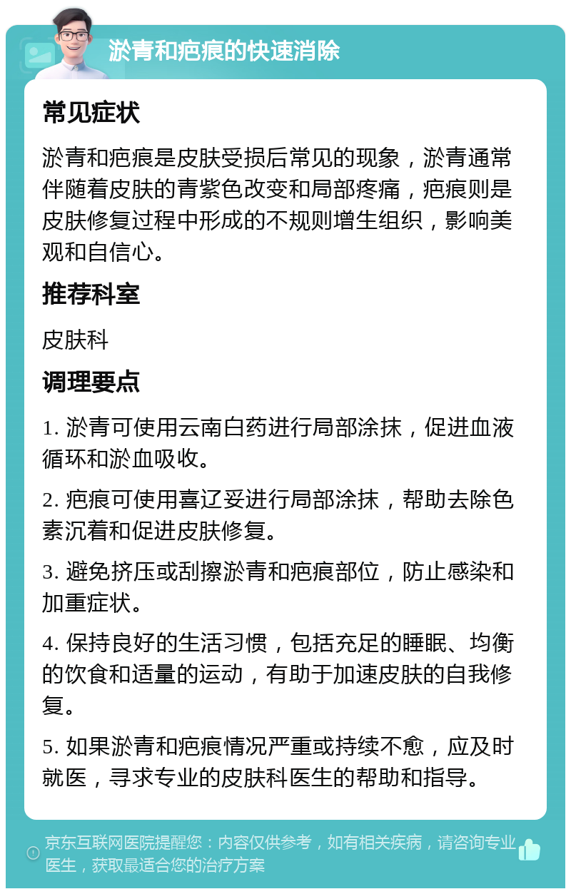 淤青和疤痕的快速消除 常见症状 淤青和疤痕是皮肤受损后常见的现象，淤青通常伴随着皮肤的青紫色改变和局部疼痛，疤痕则是皮肤修复过程中形成的不规则增生组织，影响美观和自信心。 推荐科室 皮肤科 调理要点 1. 淤青可使用云南白药进行局部涂抹，促进血液循环和淤血吸收。 2. 疤痕可使用喜辽妥进行局部涂抹，帮助去除色素沉着和促进皮肤修复。 3. 避免挤压或刮擦淤青和疤痕部位，防止感染和加重症状。 4. 保持良好的生活习惯，包括充足的睡眠、均衡的饮食和适量的运动，有助于加速皮肤的自我修复。 5. 如果淤青和疤痕情况严重或持续不愈，应及时就医，寻求专业的皮肤科医生的帮助和指导。