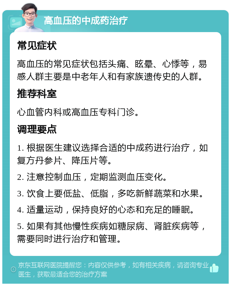 高血压的中成药治疗 常见症状 高血压的常见症状包括头痛、眩晕、心悸等，易感人群主要是中老年人和有家族遗传史的人群。 推荐科室 心血管内科或高血压专科门诊。 调理要点 1. 根据医生建议选择合适的中成药进行治疗，如复方丹参片、降压片等。 2. 注意控制血压，定期监测血压变化。 3. 饮食上要低盐、低脂，多吃新鲜蔬菜和水果。 4. 适量运动，保持良好的心态和充足的睡眠。 5. 如果有其他慢性疾病如糖尿病、肾脏疾病等，需要同时进行治疗和管理。