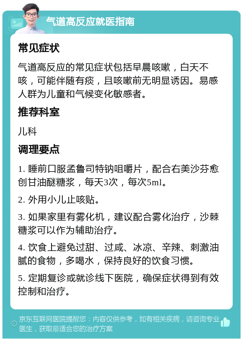 气道高反应就医指南 常见症状 气道高反应的常见症状包括早晨咳嗽，白天不咳，可能伴随有痰，且咳嗽前无明显诱因。易感人群为儿童和气候变化敏感者。 推荐科室 儿科 调理要点 1. 睡前口服孟鲁司特钠咀嚼片，配合右美沙芬愈创甘油醚糖浆，每天3次，每次5ml。 2. 外用小儿止咳贴。 3. 如果家里有雾化机，建议配合雾化治疗，沙棘糖浆可以作为辅助治疗。 4. 饮食上避免过甜、过咸、冰凉、辛辣、刺激油腻的食物，多喝水，保持良好的饮食习惯。 5. 定期复诊或就诊线下医院，确保症状得到有效控制和治疗。