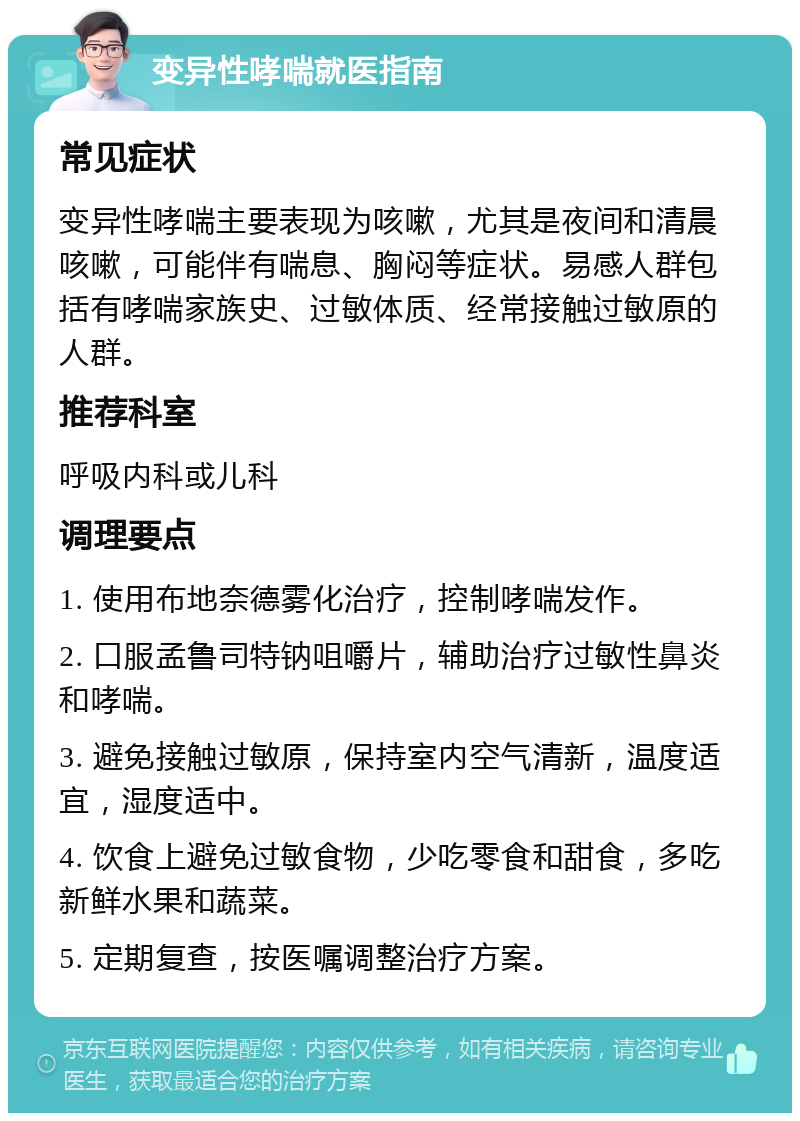 变异性哮喘就医指南 常见症状 变异性哮喘主要表现为咳嗽，尤其是夜间和清晨咳嗽，可能伴有喘息、胸闷等症状。易感人群包括有哮喘家族史、过敏体质、经常接触过敏原的人群。 推荐科室 呼吸内科或儿科 调理要点 1. 使用布地奈德雾化治疗，控制哮喘发作。 2. 口服孟鲁司特钠咀嚼片，辅助治疗过敏性鼻炎和哮喘。 3. 避免接触过敏原，保持室内空气清新，温度适宜，湿度适中。 4. 饮食上避免过敏食物，少吃零食和甜食，多吃新鲜水果和蔬菜。 5. 定期复查，按医嘱调整治疗方案。