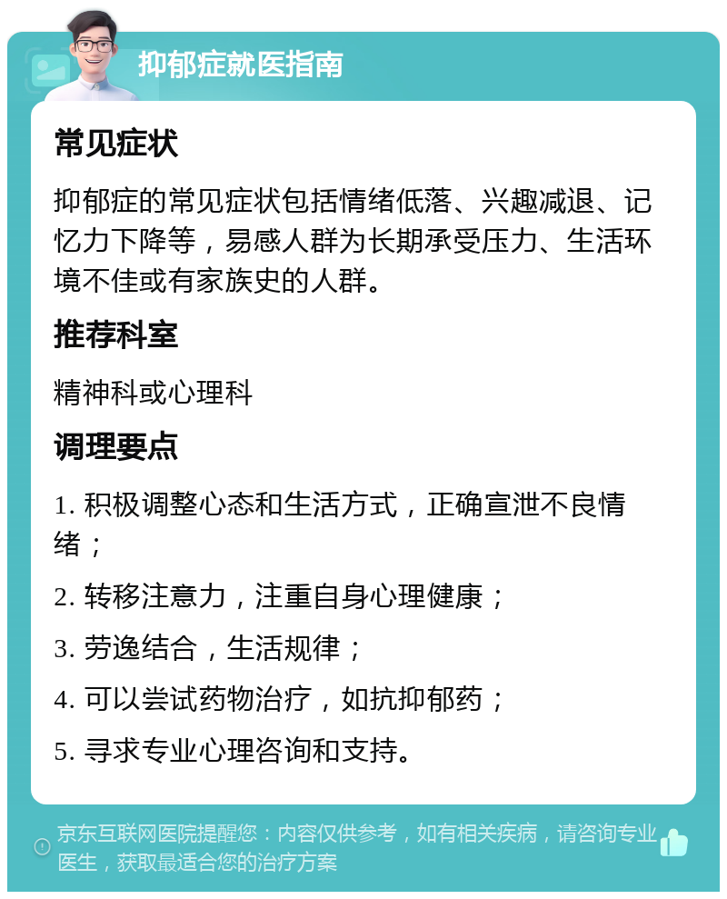 抑郁症就医指南 常见症状 抑郁症的常见症状包括情绪低落、兴趣减退、记忆力下降等，易感人群为长期承受压力、生活环境不佳或有家族史的人群。 推荐科室 精神科或心理科 调理要点 1. 积极调整心态和生活方式，正确宣泄不良情绪； 2. 转移注意力，注重自身心理健康； 3. 劳逸结合，生活规律； 4. 可以尝试药物治疗，如抗抑郁药； 5. 寻求专业心理咨询和支持。