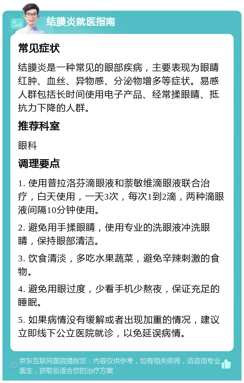 结膜炎就医指南 常见症状 结膜炎是一种常见的眼部疾病，主要表现为眼睛红肿、血丝、异物感、分泌物增多等症状。易感人群包括长时间使用电子产品、经常揉眼睛、抵抗力下降的人群。 推荐科室 眼科 调理要点 1. 使用普拉洛芬滴眼液和萘敏维滴眼液联合治疗，白天使用，一天3次，每次1到2滴，两种滴眼液间隔10分钟使用。 2. 避免用手揉眼睛，使用专业的洗眼液冲洗眼睛，保持眼部清洁。 3. 饮食清淡，多吃水果蔬菜，避免辛辣刺激的食物。 4. 避免用眼过度，少看手机少熬夜，保证充足的睡眠。 5. 如果病情没有缓解或者出现加重的情况，建议立即线下公立医院就诊，以免延误病情。